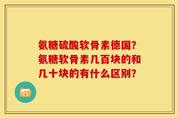 氨糖硫酸软骨素德国？氨糖软骨素几百块的和几十块的有什么区别？