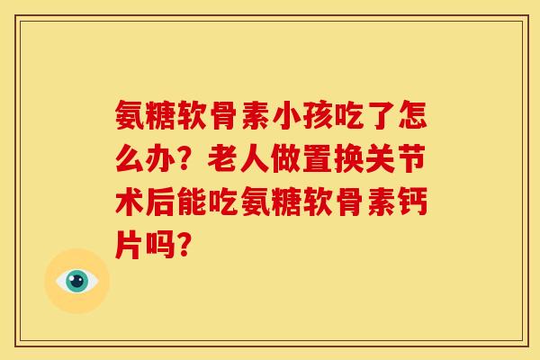 氨糖软骨素小孩吃了怎么办？老人做置换关节术后能吃氨糖软骨素钙片吗？