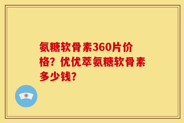 氨糖软骨素360片价格？优优萃氨糖软骨素多少钱？