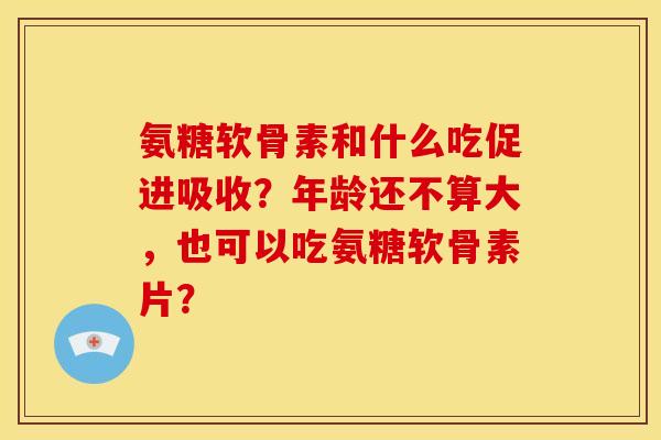氨糖软骨素和什么吃促进吸收?年龄还不算大,也可以吃氨糖软骨素片? 氨糖软骨素和什么吃促进吸收?年龄还不算大,也可以吃氨糖软骨素片?