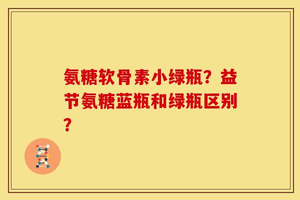 氨糖软骨素小绿瓶?益节氨糖蓝瓶和绿瓶区别? 氨糖软骨素小绿瓶?益节氨糖蓝瓶和绿瓶区别?