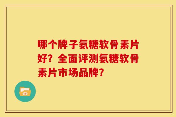 哪个牌子氨糖软骨素片好？全面评测氨糖软骨素片市场品牌？