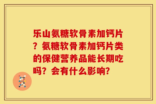 乐山氨糖软骨素加钙片？氨糖软骨素加钙片类的保健营养品能长期吃吗？会有什么影响？