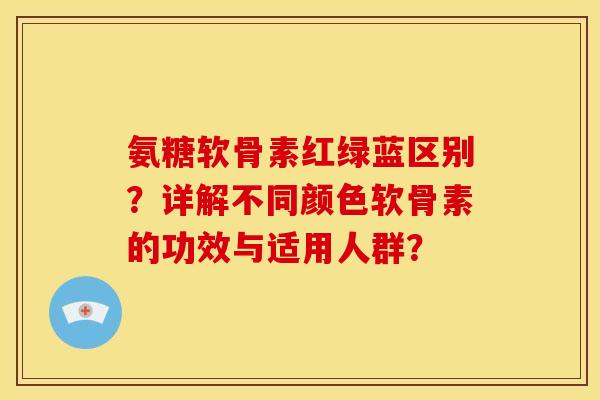 氨糖软骨素红绿蓝区别？详解不同颜色软骨素的功效与适用人群？