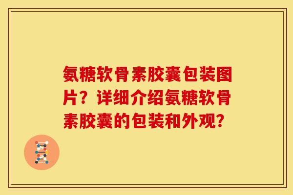 氨糖软骨素胶囊包装图片？详细介绍氨糖软骨素胶囊的包装和外观？