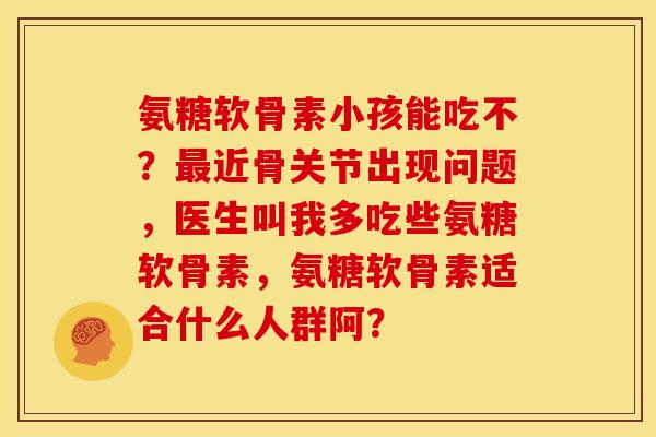 氨糖软骨素小孩能吃不？最近骨关节出现问题，医生叫我多吃些氨糖软骨素，氨糖软骨素适合什么人群阿？