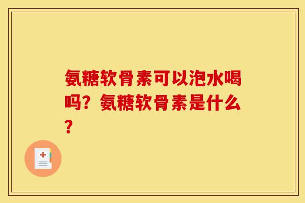 氨糖软骨素可以泡水喝吗?氨糖软骨素是什么? 氨糖软骨素可以泡水喝吗?氨糖软骨素是什么?