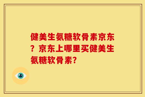健美生氨糖软骨素京东？京东上哪里买健美生氨糖软骨素？