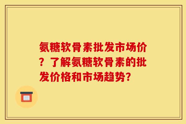 氨糖软骨素批发市场价？了解氨糖软骨素的批发价格和市场趋势？