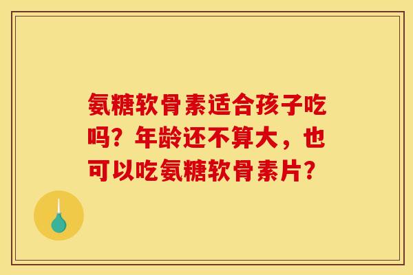 氨糖软骨素适合孩子吃吗？年龄还不算大，也可以吃氨糖软骨素片？