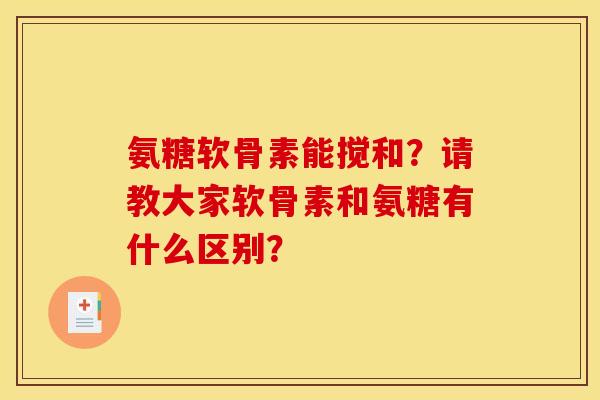 氨糖软骨素能搅和？请教大家软骨素和氨糖有什么区别？
