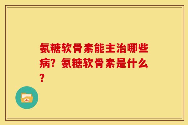 氨糖软骨素能主治哪些病？氨糖软骨素是什么？