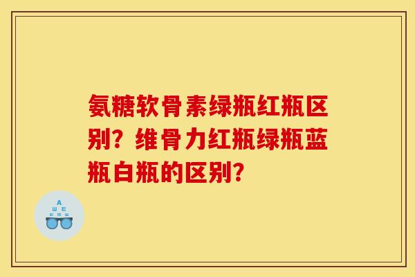 氨糖软骨素绿瓶红瓶区别?维骨力红瓶绿瓶蓝瓶白瓶的区别? 氨糖软骨素绿瓶红瓶区别?维骨力红瓶绿瓶蓝瓶白瓶的区别?