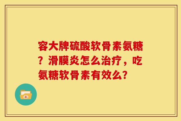 容大牌硫酸软骨素氨糖？滑膜炎怎么治疗，吃氨糖软骨素有效么？