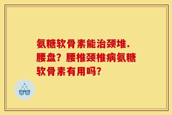 氨糖软骨素能颈堆.腰盘?腰椎颈椎氨糖软骨素有用吗? 氨糖软骨素能颈堆.腰盘?腰椎颈椎氨糖软骨素有用吗?
