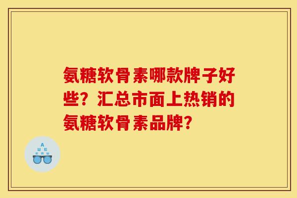 氨糖软骨素哪款牌子好些？汇总市面上热销的氨糖软骨素品牌？