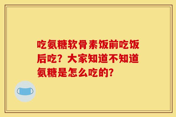 吃氨糖软骨素饭前吃饭后吃？大家知道不知道氨糖是怎么吃的？