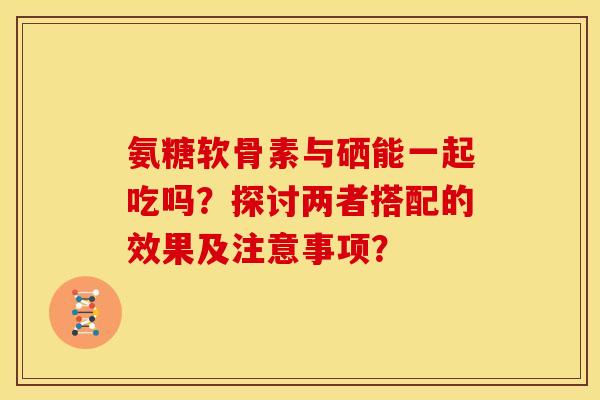 氨糖软骨素与硒能一起吃吗？探讨两者搭配的效果及注意事项？