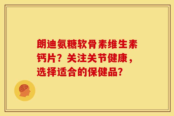 朗迪氨糖软骨素维生素钙片？关注关节健康，选择适合的保健品？