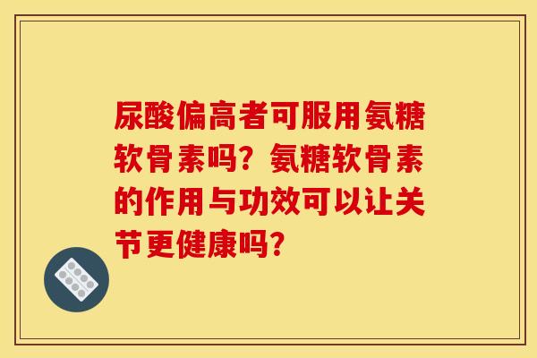 尿酸偏高者可服用氨糖软骨素吗？氨糖软骨素的作用与功效可以让关节更健康吗？