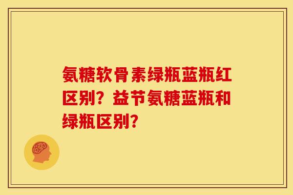 氨糖软骨素绿瓶蓝瓶红区别？益节氨糖蓝瓶和绿瓶区别？