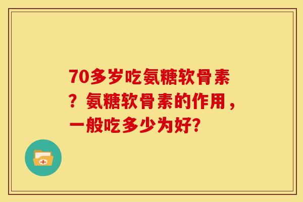 70多岁吃氨糖软骨素？氨糖软骨素的作用，一般吃多少为好？