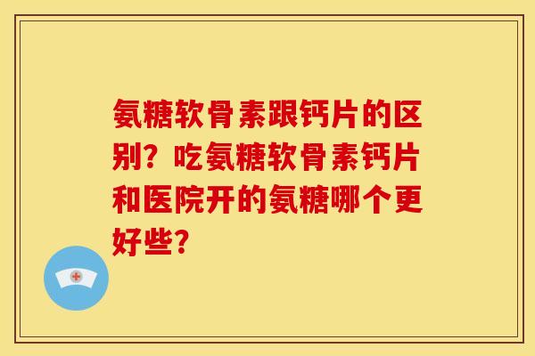 氨糖软骨素跟钙片的区别？吃氨糖软骨素钙片和医院开的氨糖哪个更好些？