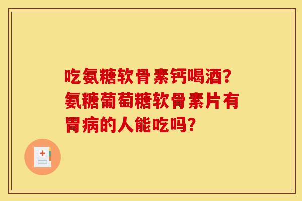 吃氨糖软骨素钙喝酒？氨糖葡萄糖软骨素片有胃病的人能吃吗？