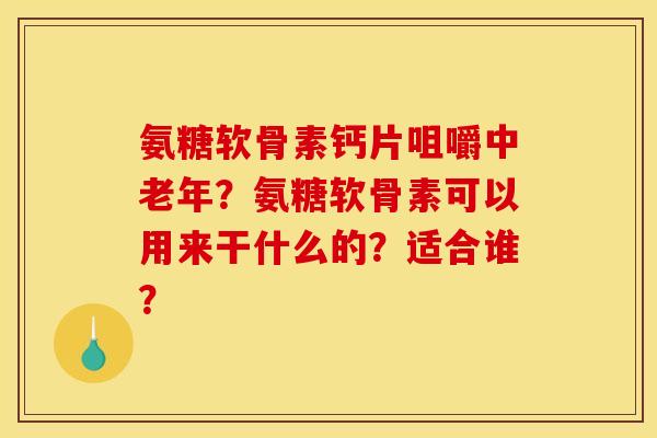 氨糖软骨素钙片咀嚼中老年？氨糖软骨素可以用来干什么的？适合谁？