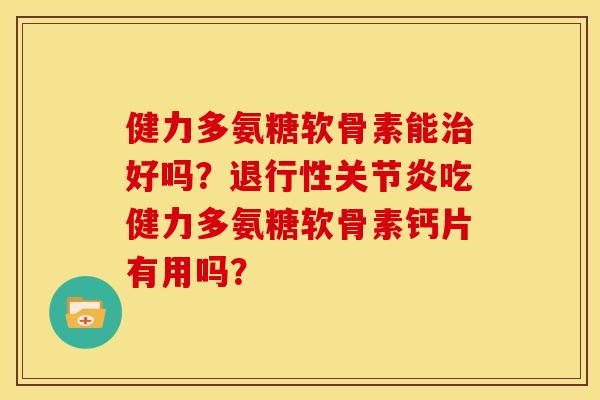 健力多氨糖软骨素能治好吗？退行性关节炎吃健力多氨糖软骨素钙片有用吗？