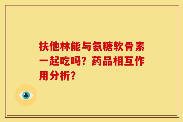 扶他林能与氨糖软骨素一起吃吗？药品相互作用分析？