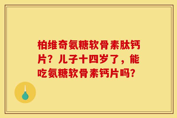 柏维奇氨糖软骨素肽钙片？儿子十四岁了，能吃氨糖软骨素钙片吗？