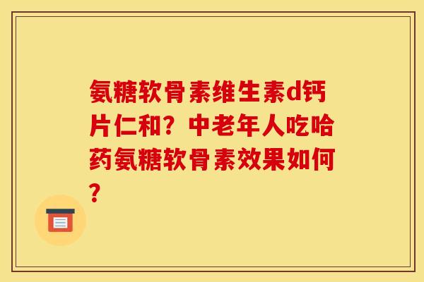 氨糖软骨素维生素d钙片仁和？中老年人吃哈药氨糖软骨素效果如何？