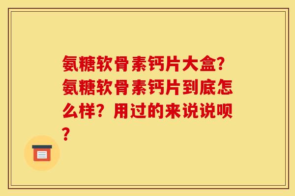 氨糖软骨素钙片大盒？氨糖软骨素钙片到底怎么样？用过的来说说呗？