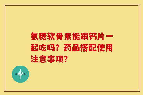 氨糖软骨素能跟钙片一起吃吗？药品搭配使用注意事项？