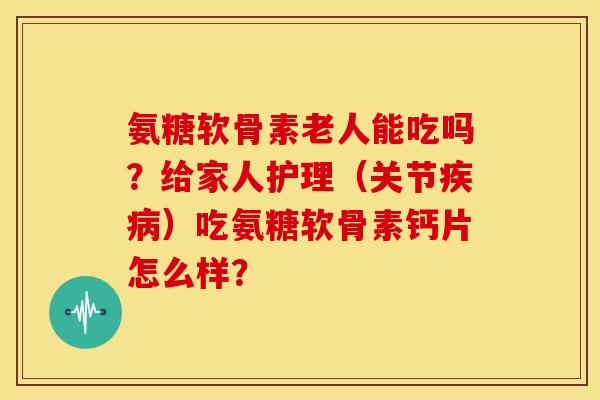 氨糖软骨素老人能吃吗？给家人护理（关节疾病）吃氨糖软骨素钙片怎么样？