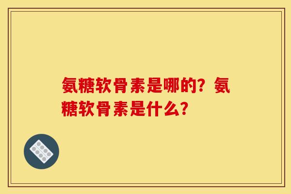 氨糖软骨素是哪的?氨糖软骨素是什么? 氨糖软骨素是哪的?氨糖软骨素是什么?