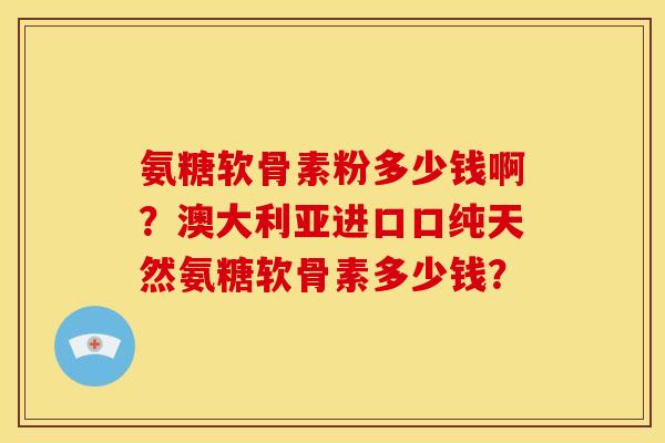 氨糖软骨素粉多少钱啊？澳大利亚进口口纯天然氨糖软骨素多少钱？