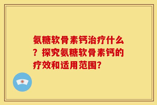氨糖软骨素钙什么？探究氨糖软骨素钙的疗效和适用范围？