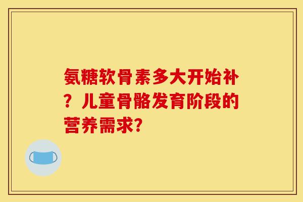 氨糖软骨素多大开始补？儿童骨骼发育阶段的营养需求？
