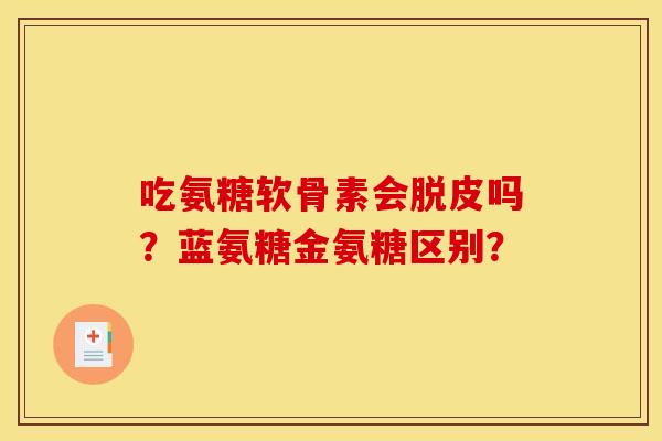 吃氨糖软骨素会脱皮吗?蓝氨糖金氨糖区别? 吃氨糖软骨素会脱皮吗?蓝氨糖金氨糖区别?