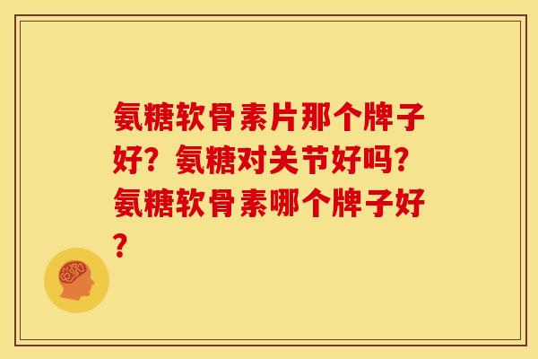 氨糖软骨素片那个牌子好？氨糖对关节好吗？氨糖软骨素哪个牌子好？