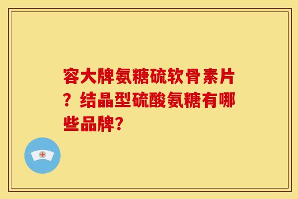 容大牌氨糖硫软骨素片？结晶型硫酸氨糖有哪些品牌？