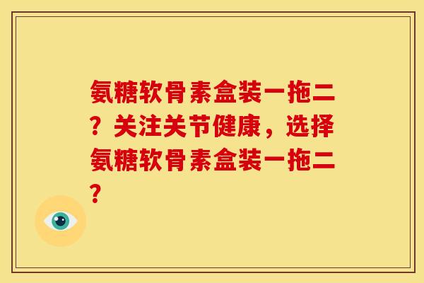 氨糖软骨素盒装一拖二？关注关节健康，选择氨糖软骨素盒装一拖二？