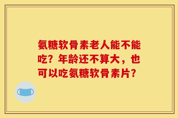 氨糖软骨素老人能不能吃？年龄还不算大，也可以吃氨糖软骨素片？