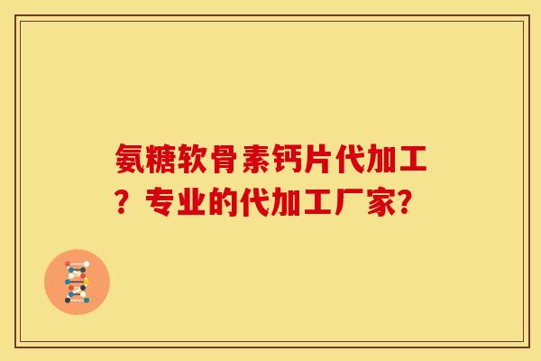 氨糖软骨素钙片代加工?专业的代加工厂家? 氨糖软骨素钙片代加工?专业的代加工厂家?