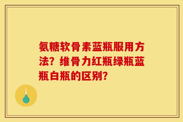 氨糖软骨素蓝瓶服用方法？维骨力红瓶绿瓶蓝瓶白瓶的区别？