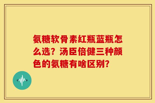 氨糖软骨素红瓶蓝瓶怎么选？汤臣倍健三种颜色的氨糖有啥区别？
