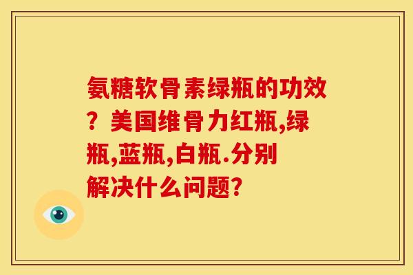 氨糖软骨素绿瓶的功效?美国维骨力红瓶,绿瓶,蓝瓶,白瓶.分别解决什么问题? 氨糖软骨素绿瓶的功效?美国维骨力红瓶,绿瓶,蓝瓶,白瓶.分别解决什么问题?