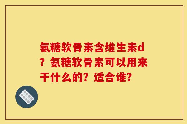 氨糖软骨素含维生素d?氨糖软骨素可以用来干什么的?适合谁? 氨糖软骨素含维生素d?氨糖软骨素可以用来干什么的?适合谁?
